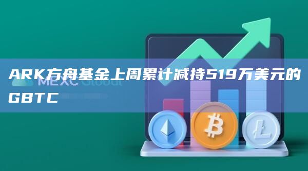 ARK方舟基金上周累计减持519万美元的GBTC