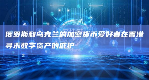 俄罗斯和乌克兰的加密货币爱好者在香港寻求数字资产的庇护