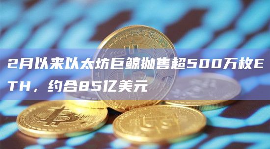 2月以来以太坊巨鲸抛售超500万枚ETH，约合85亿美元