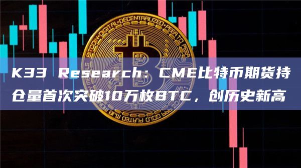 K33 Research：CME比特币期货持仓量首次突破10万枚BTC，创历史新高