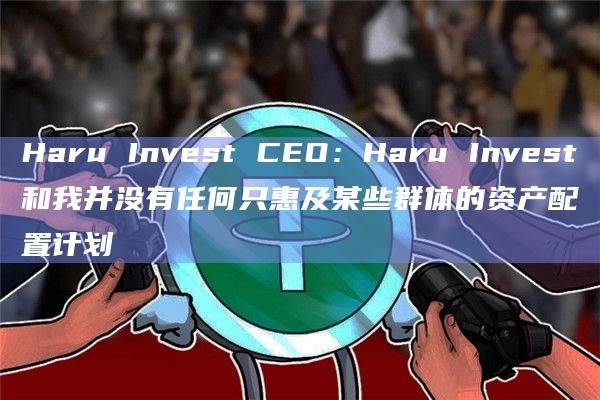 Haru Invest CEO：Haru Invest和我并没有任何只惠及某些群体的资产配置计划