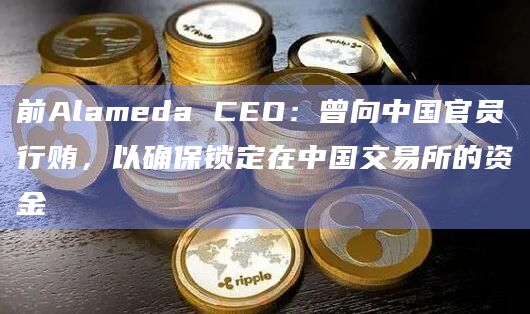 前Alameda CEO：曾向中国官员行贿，以确保锁定在中国交易所的资金