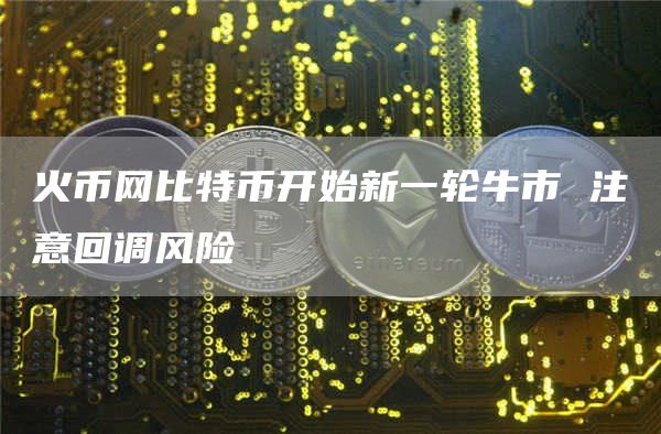 火币网比特币开始新一轮牛市 注意回调风险