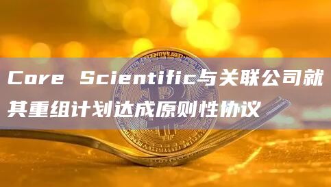Core Scientific与关联公司就其重组计划达成原则性协议