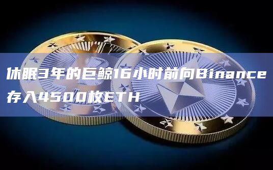 休眠3年的巨鲸16小时前向Binance存入4500枚ETH