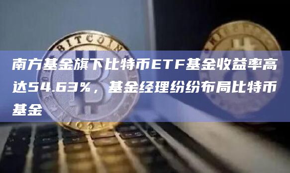 南方基金旗下比特币ETF基金收益率高达54.63%，基金经理纷纷布局比特币基金