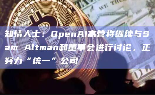 知情人士：OpenAI高管将继续与Sam Altman和董事会进行讨论，正努力“统一”公司