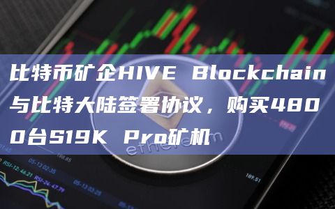 比特币矿企HIVE Blockchain与比特大陆签署协议，购买4800台S19K Pro矿机