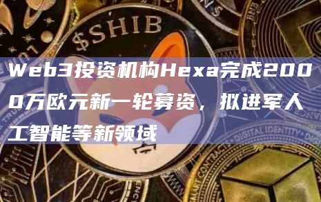 Web3投资机构Hexa完成2000万欧元新一轮募资,拟进军人工智能等新领域