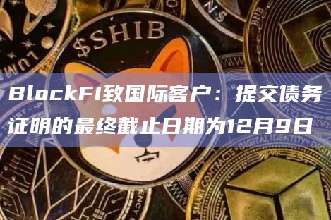 BlockFi致国际客户：提交债务证明的最终截止日期为12月9日