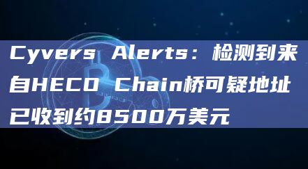 Cyvers Alerts：检测到来自HECO Chain桥可疑地址已收到约8500万美元