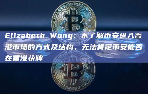 Elizabeth Wong:不了解币安进入香港市场的方式及结构,无法肯定币安能否在香港获牌