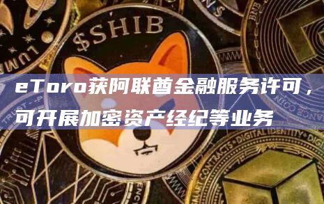 eToro获阿联酋金融服务许可，可开展加密资产经纪等业务