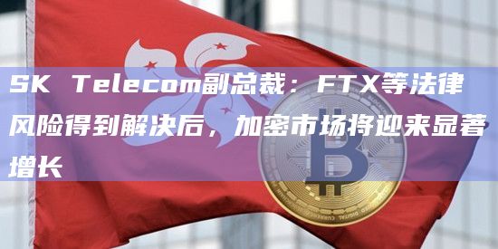 SK Telecom副总裁：FTX等法律风险得到解决后，加密市场将迎来显著增长