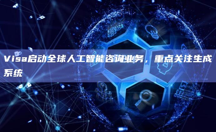 Visa启动全球人工智能咨询业务，重点关注生成系统