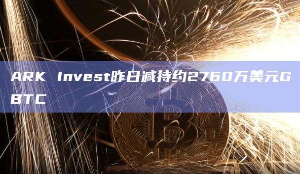 ARK Invest昨日减持约2760万美元GBTC