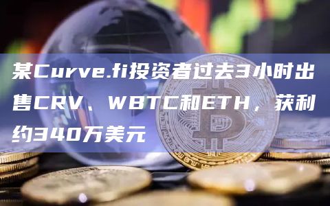 某Curve.fi投资者过去3小时出售CRV、WBTC和ETH，获利约340万美元