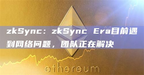 zkSync：zkSync Era目前遇到网络问题，团队正在解决