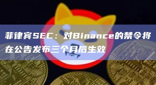 菲律宾SEC:对Binance的禁令将在公告发布三个月后生效