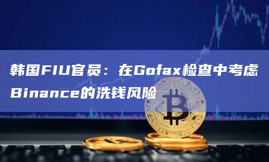 韩国FIU官员：在Gofax检查中考虑Binance的洗钱风险