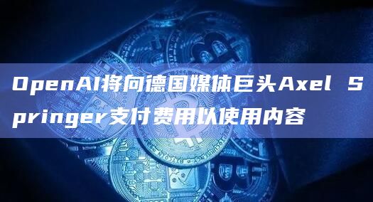 德国媒体巨头Axel Springer与OpenAI签署了一份多年期许可协议