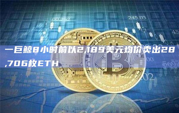 一巨鲸8小时前以2,189美元均价卖出28,706枚ETH