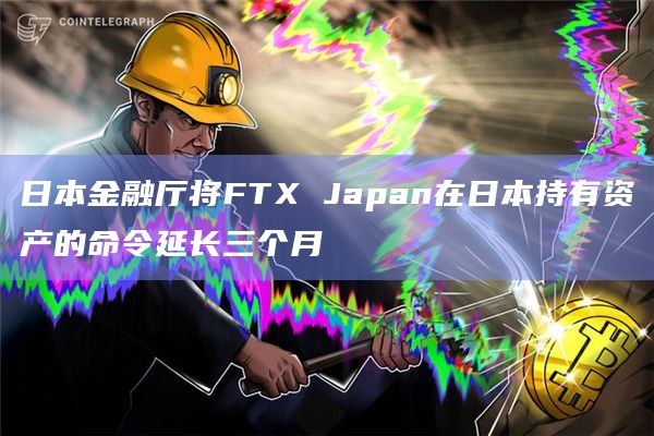 日本金融厅将FTX Japan在日本持有资产的命令延长三个月