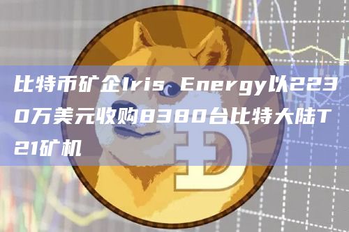 比特币矿企Iris Energy以2230万美元收购8380台比特大陆T21矿机