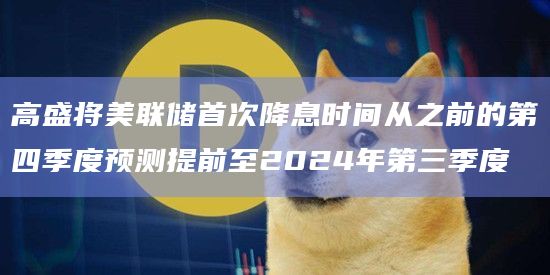 高盛将美联储首次降息时间从之前的第四季度预测提前至2024年第三季度