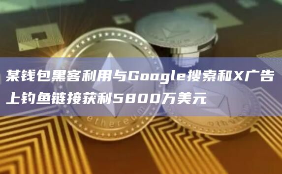 某钱包黑客利用与Google搜索和X广告上钓鱼链接获利5800万美元