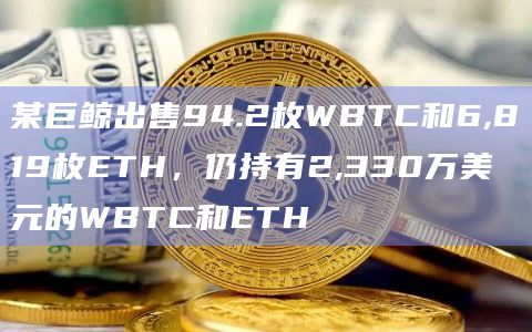 某巨鲸出售94.2枚WBTC和6,819枚ETH，仍持有2,330万美元的WBTC和ETH