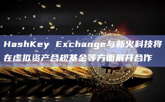 香港持牌虚拟资产交易所HashKey Exchange与新火科技正式达成战略合作并签署MOU协议
