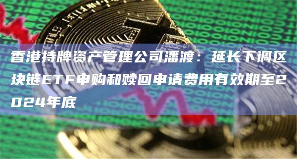 香港持牌资产管理公司潘渡：延长下调区块链ETF申购和赎回申请费用有效期至2024年底