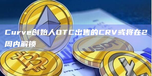 Curve创始人OTC出售的CRV或将在2周内迎来解锁