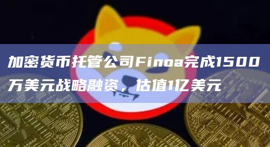 加密货币托管公司Finoa完成1500万美元战略融资，估值1亿美元