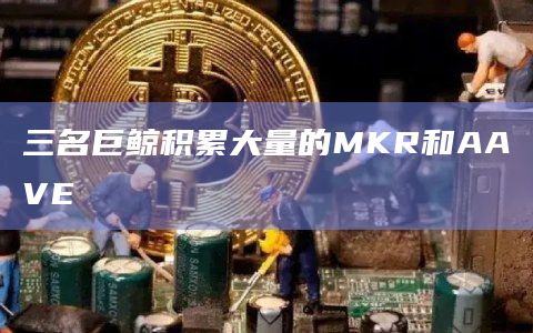 三名巨鲸积累大量的MKR和AAVE