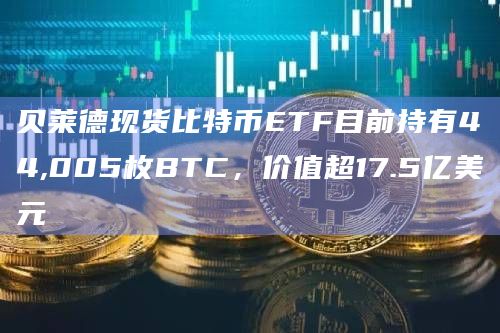 贝莱德现货比特币ETF目前持有44,005枚BTC，价值超17.5亿美元