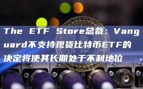 The ETF Store总裁：Vanguard不支持现货比特币ETF的决定将使其长期处于不利地位