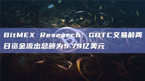 BitMEX Research：GBTC交易前两日资金流出总额为5.79亿美元