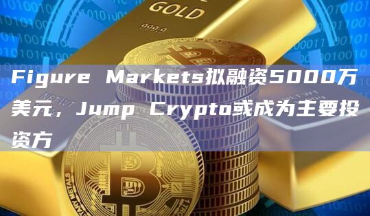 Figure Markets拟融资5000万美元，Jump Crypto或成为主要投资方