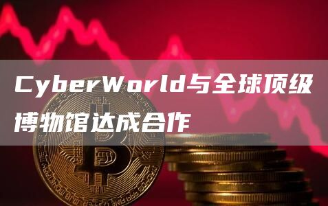CyberWorld与全球顶级博物馆达成合作