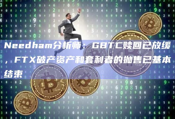 Needham分析师:GBTC赎回已放缓,FTX破产资产和套利者的抛售已基本结束