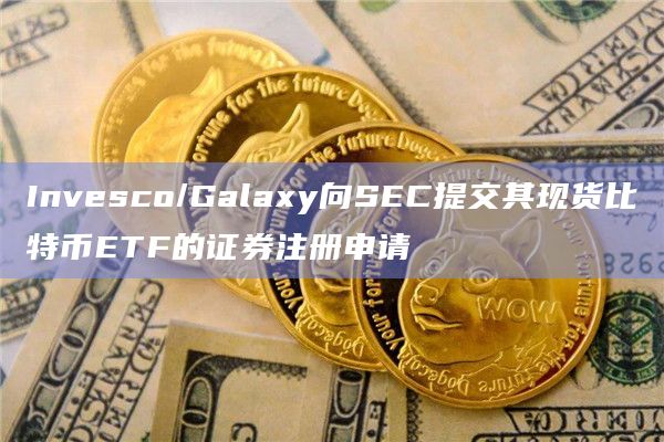 Invesco/Galaxy向SEC提交其现货比特币ETF的证券注册申请