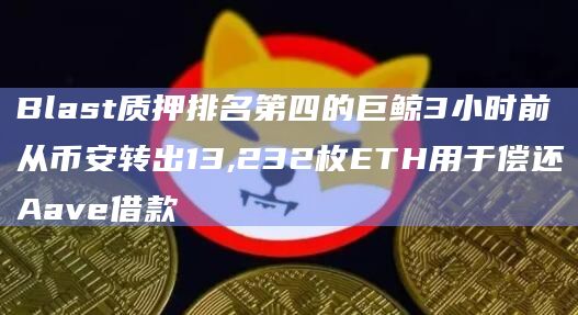 Blast质押排名第四的巨鲸3小时前从币安转出13,232枚ETH用于偿还Aave借款