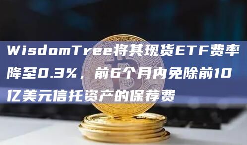 WisdomTree将其现货ETF费率降至0.3%，前6个月内免除前10亿美元信托资产的保荐费