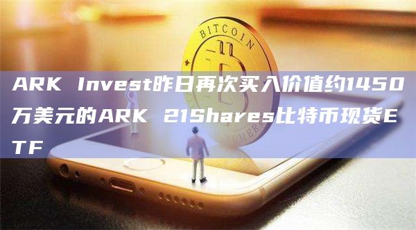ARK Invest昨日再次买入价值约1450万美元的ARK 21Shares比特币现货ETF