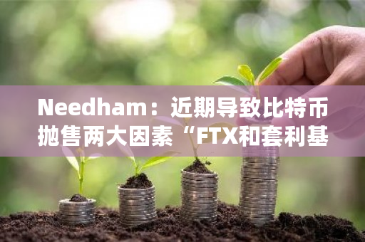 Needham:近期导致比特币抛售两大因素“FTX和套利基金”已基本结束