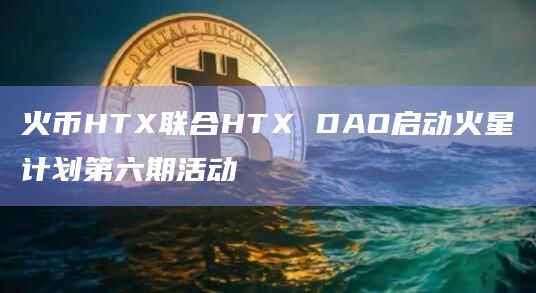 火币HTX联合HTX DAO启动火星计划第六期活动