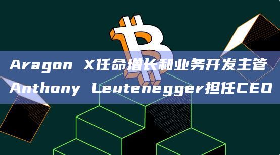 Aragon X任命增长和业务开发主管Anthony Leutenegger担任CEO