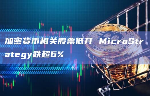 加密货币相关股票低开 MicroStrategy跌超6%